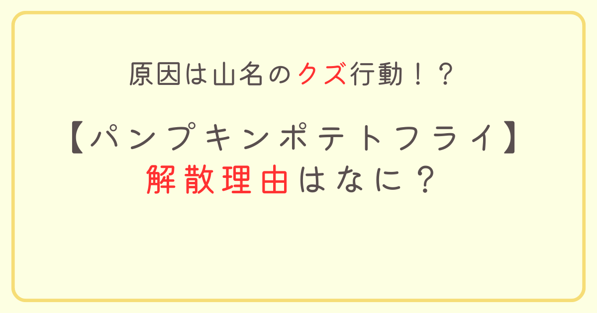 パンプキンポテトフライの解散理由はなに？原因は山名のクズ行動！？